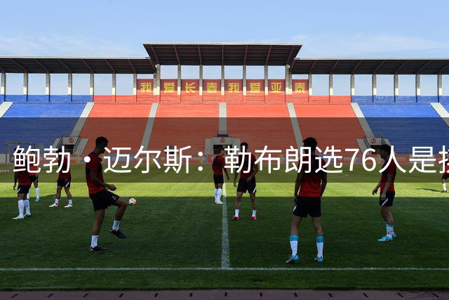 鲍勃·迈尔斯：勒布朗选76人是挑了最难的路，只为再赢一次